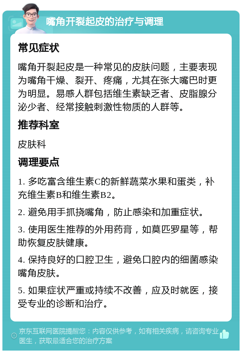 嘴角开裂起皮的治疗与调理 常见症状 嘴角开裂起皮是一种常见的皮肤问题，主要表现为嘴角干燥、裂开、疼痛，尤其在张大嘴巴时更为明显。易感人群包括维生素缺乏者、皮脂腺分泌少者、经常接触刺激性物质的人群等。 推荐科室 皮肤科 调理要点 1. 多吃富含维生素C的新鲜蔬菜水果和蛋类，补充维生素B和维生素B2。 2. 避免用手抓挠嘴角，防止感染和加重症状。 3. 使用医生推荐的外用药膏，如莫匹罗星等，帮助恢复皮肤健康。 4. 保持良好的口腔卫生，避免口腔内的细菌感染嘴角皮肤。 5. 如果症状严重或持续不改善，应及时就医，接受专业的诊断和治疗。