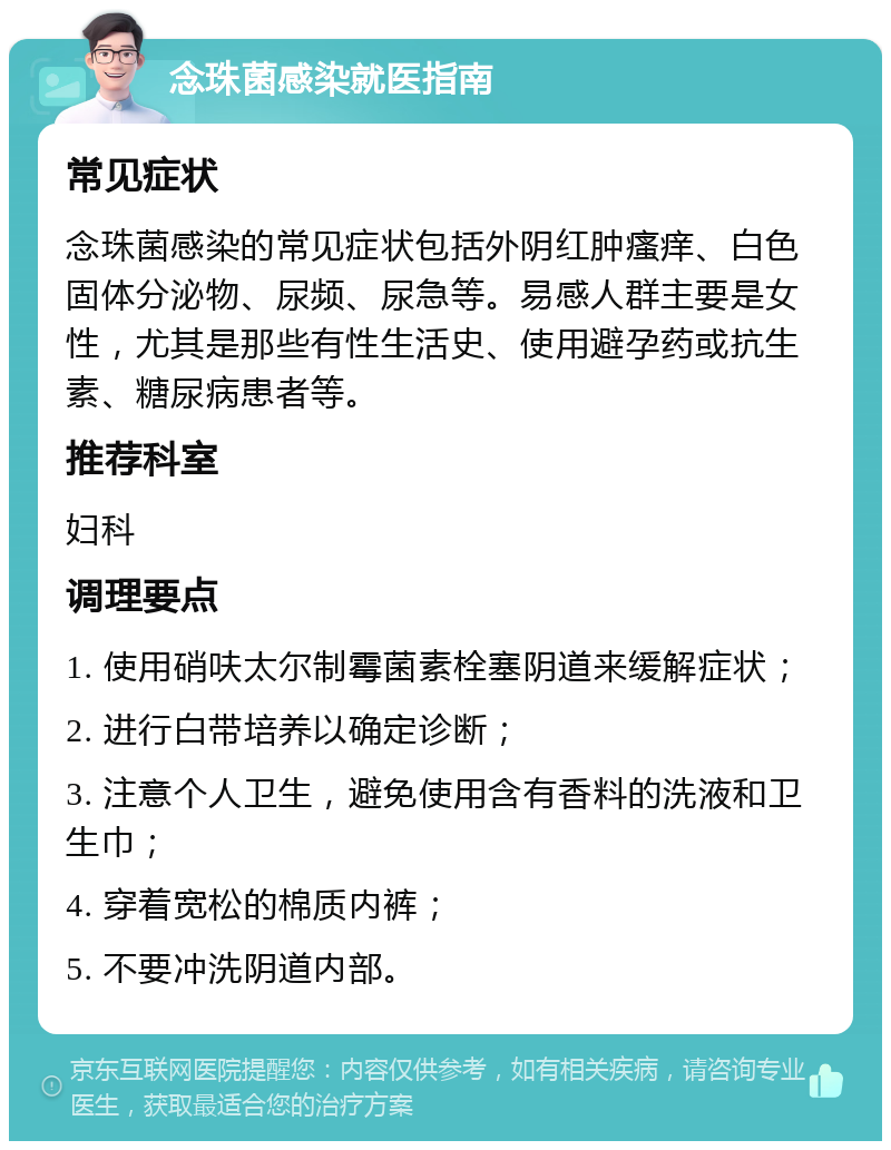 念珠菌感染就医指南 常见症状 念珠菌感染的常见症状包括外阴红肿瘙痒、白色固体分泌物、尿频、尿急等。易感人群主要是女性，尤其是那些有性生活史、使用避孕药或抗生素、糖尿病患者等。 推荐科室 妇科 调理要点 1. 使用硝呋太尔制霉菌素栓塞阴道来缓解症状； 2. 进行白带培养以确定诊断； 3. 注意个人卫生，避免使用含有香料的洗液和卫生巾； 4. 穿着宽松的棉质内裤； 5. 不要冲洗阴道内部。