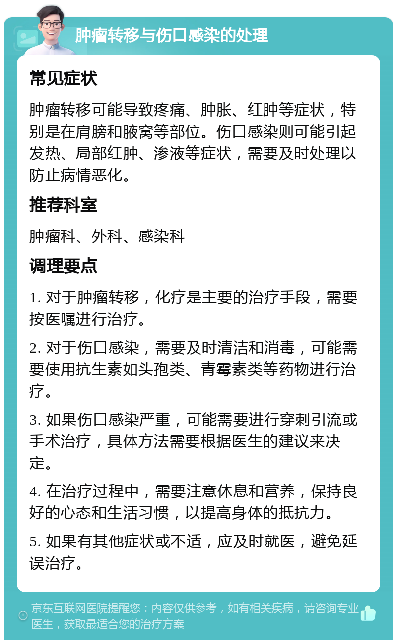 肿瘤转移与伤口感染的处理 常见症状 肿瘤转移可能导致疼痛、肿胀、红肿等症状，特别是在肩膀和腋窝等部位。伤口感染则可能引起发热、局部红肿、渗液等症状，需要及时处理以防止病情恶化。 推荐科室 肿瘤科、外科、感染科 调理要点 1. 对于肿瘤转移，化疗是主要的治疗手段，需要按医嘱进行治疗。 2. 对于伤口感染，需要及时清洁和消毒，可能需要使用抗生素如头孢类、青霉素类等药物进行治疗。 3. 如果伤口感染严重，可能需要进行穿刺引流或手术治疗，具体方法需要根据医生的建议来决定。 4. 在治疗过程中，需要注意休息和营养，保持良好的心态和生活习惯，以提高身体的抵抗力。 5. 如果有其他症状或不适，应及时就医，避免延误治疗。