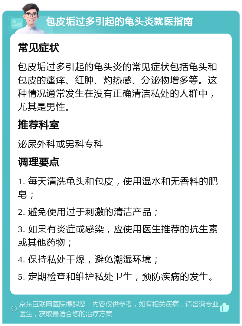 包皮垢过多引起的龟头炎就医指南 常见症状 包皮垢过多引起的龟头炎的常见症状包括龟头和包皮的瘙痒、红肿、灼热感、分泌物增多等。这种情况通常发生在没有正确清洁私处的人群中，尤其是男性。 推荐科室 泌尿外科或男科专科 调理要点 1. 每天清洗龟头和包皮，使用温水和无香料的肥皂； 2. 避免使用过于刺激的清洁产品； 3. 如果有炎症或感染，应使用医生推荐的抗生素或其他药物； 4. 保持私处干燥，避免潮湿环境； 5. 定期检查和维护私处卫生，预防疾病的发生。