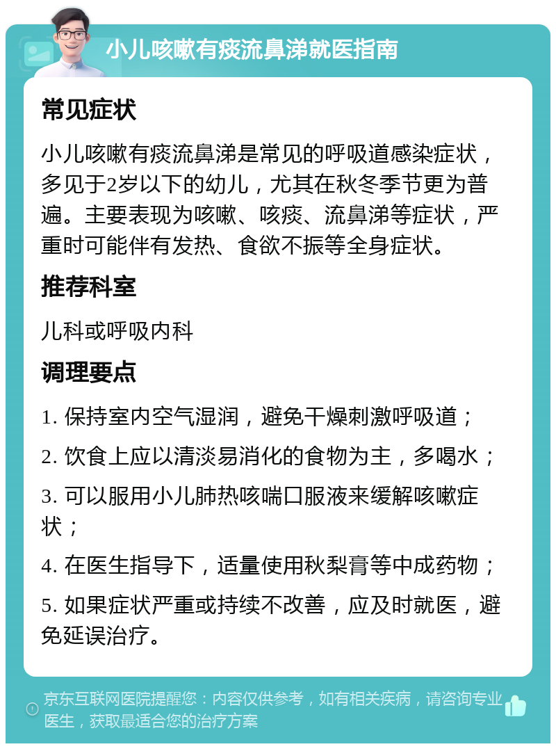 小儿咳嗽有痰流鼻涕就医指南 常见症状 小儿咳嗽有痰流鼻涕是常见的呼吸道感染症状，多见于2岁以下的幼儿，尤其在秋冬季节更为普遍。主要表现为咳嗽、咳痰、流鼻涕等症状，严重时可能伴有发热、食欲不振等全身症状。 推荐科室 儿科或呼吸内科 调理要点 1. 保持室内空气湿润，避免干燥刺激呼吸道； 2. 饮食上应以清淡易消化的食物为主，多喝水； 3. 可以服用小儿肺热咳喘口服液来缓解咳嗽症状； 4. 在医生指导下，适量使用秋梨膏等中成药物； 5. 如果症状严重或持续不改善，应及时就医，避免延误治疗。