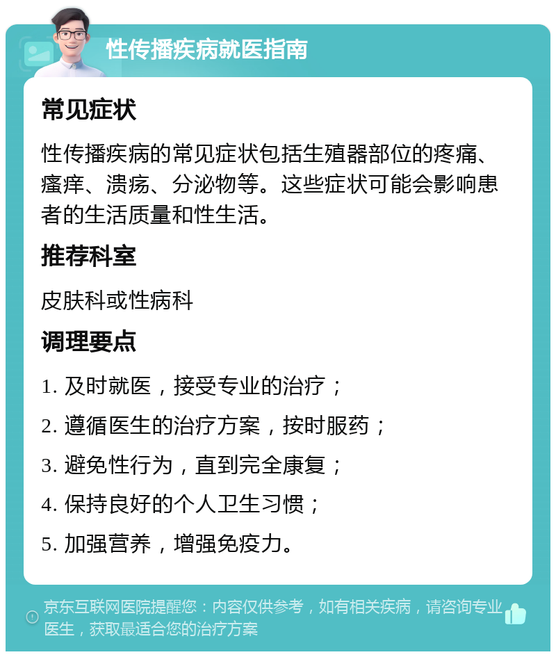 性传播疾病就医指南 常见症状 性传播疾病的常见症状包括生殖器部位的疼痛、瘙痒、溃疡、分泌物等。这些症状可能会影响患者的生活质量和性生活。 推荐科室 皮肤科或性病科 调理要点 1. 及时就医，接受专业的治疗； 2. 遵循医生的治疗方案，按时服药； 3. 避免性行为，直到完全康复； 4. 保持良好的个人卫生习惯； 5. 加强营养，增强免疫力。