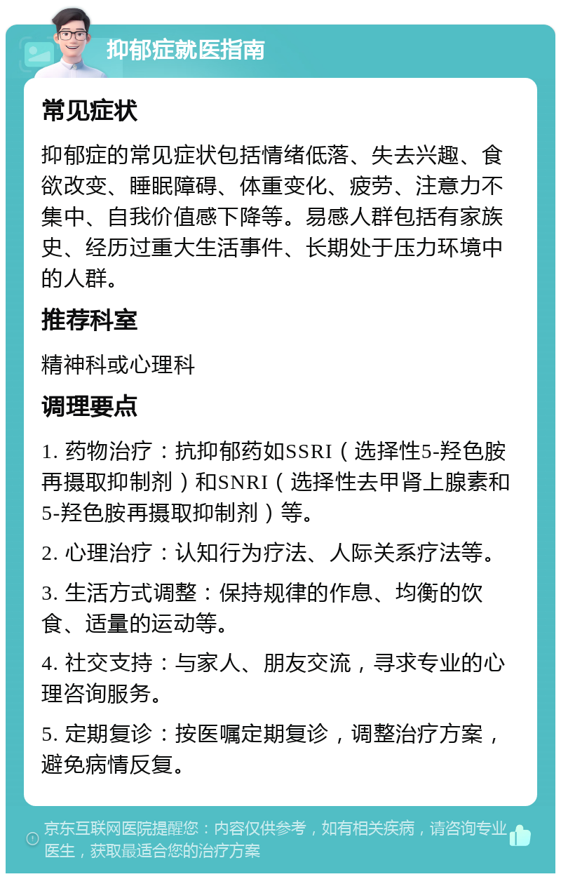 抑郁症就医指南 常见症状 抑郁症的常见症状包括情绪低落、失去兴趣、食欲改变、睡眠障碍、体重变化、疲劳、注意力不集中、自我价值感下降等。易感人群包括有家族史、经历过重大生活事件、长期处于压力环境中的人群。 推荐科室 精神科或心理科 调理要点 1. 药物治疗：抗抑郁药如SSRI（选择性5-羟色胺再摄取抑制剂）和SNRI（选择性去甲肾上腺素和5-羟色胺再摄取抑制剂）等。 2. 心理治疗：认知行为疗法、人际关系疗法等。 3. 生活方式调整：保持规律的作息、均衡的饮食、适量的运动等。 4. 社交支持：与家人、朋友交流，寻求专业的心理咨询服务。 5. 定期复诊：按医嘱定期复诊，调整治疗方案，避免病情反复。