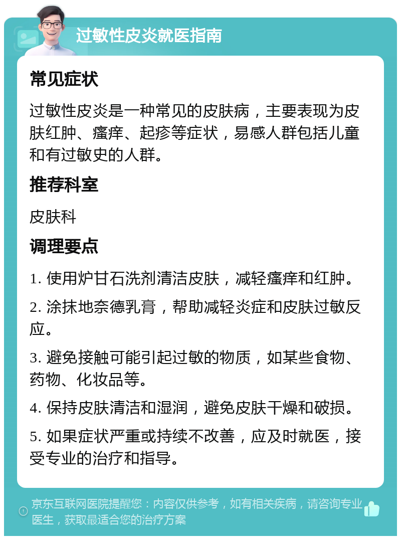 过敏性皮炎就医指南 常见症状 过敏性皮炎是一种常见的皮肤病，主要表现为皮肤红肿、瘙痒、起疹等症状，易感人群包括儿童和有过敏史的人群。 推荐科室 皮肤科 调理要点 1. 使用炉甘石洗剂清洁皮肤，减轻瘙痒和红肿。 2. 涂抹地奈德乳膏，帮助减轻炎症和皮肤过敏反应。 3. 避免接触可能引起过敏的物质，如某些食物、药物、化妆品等。 4. 保持皮肤清洁和湿润，避免皮肤干燥和破损。 5. 如果症状严重或持续不改善，应及时就医，接受专业的治疗和指导。