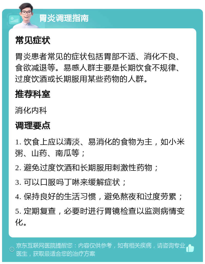 胃炎调理指南 常见症状 胃炎患者常见的症状包括胃部不适、消化不良、食欲减退等。易感人群主要是长期饮食不规律、过度饮酒或长期服用某些药物的人群。 推荐科室 消化内科 调理要点 1. 饮食上应以清淡、易消化的食物为主，如小米粥、山药、南瓜等； 2. 避免过度饮酒和长期服用刺激性药物； 3. 可以口服吗丁啉来缓解症状； 4. 保持良好的生活习惯，避免熬夜和过度劳累； 5. 定期复查，必要时进行胃镜检查以监测病情变化。