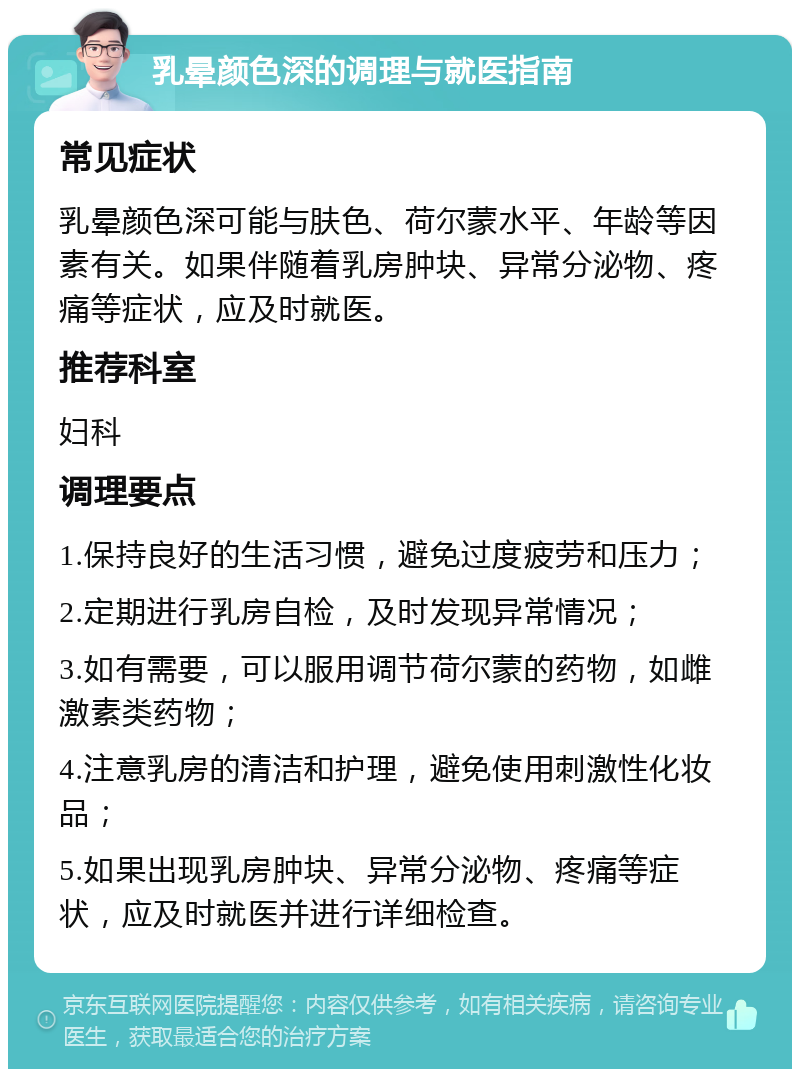 乳晕颜色深的调理与就医指南 常见症状 乳晕颜色深可能与肤色、荷尔蒙水平、年龄等因素有关。如果伴随着乳房肿块、异常分泌物、疼痛等症状，应及时就医。 推荐科室 妇科 调理要点 1.保持良好的生活习惯，避免过度疲劳和压力； 2.定期进行乳房自检，及时发现异常情况； 3.如有需要，可以服用调节荷尔蒙的药物，如雌激素类药物； 4.注意乳房的清洁和护理，避免使用刺激性化妆品； 5.如果出现乳房肿块、异常分泌物、疼痛等症状，应及时就医并进行详细检查。