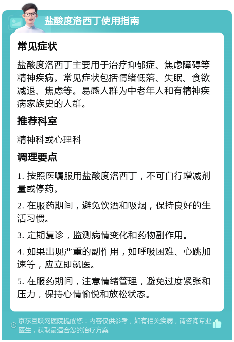 盐酸度洛西丁使用指南 常见症状 盐酸度洛西丁主要用于治疗抑郁症、焦虑障碍等精神疾病。常见症状包括情绪低落、失眠、食欲减退、焦虑等。易感人群为中老年人和有精神疾病家族史的人群。 推荐科室 精神科或心理科 调理要点 1. 按照医嘱服用盐酸度洛西丁，不可自行增减剂量或停药。 2. 在服药期间，避免饮酒和吸烟，保持良好的生活习惯。 3. 定期复诊，监测病情变化和药物副作用。 4. 如果出现严重的副作用，如呼吸困难、心跳加速等，应立即就医。 5. 在服药期间，注意情绪管理，避免过度紧张和压力，保持心情愉悦和放松状态。