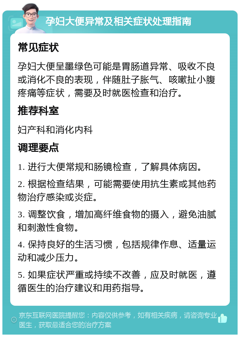 孕妇大便异常及相关症状处理指南 常见症状 孕妇大便呈墨绿色可能是胃肠道异常、吸收不良或消化不良的表现，伴随肚子胀气、咳嗽扯小腹疼痛等症状，需要及时就医检查和治疗。 推荐科室 妇产科和消化内科 调理要点 1. 进行大便常规和肠镜检查，了解具体病因。 2. 根据检查结果，可能需要使用抗生素或其他药物治疗感染或炎症。 3. 调整饮食，增加高纤维食物的摄入，避免油腻和刺激性食物。 4. 保持良好的生活习惯，包括规律作息、适量运动和减少压力。 5. 如果症状严重或持续不改善，应及时就医，遵循医生的治疗建议和用药指导。