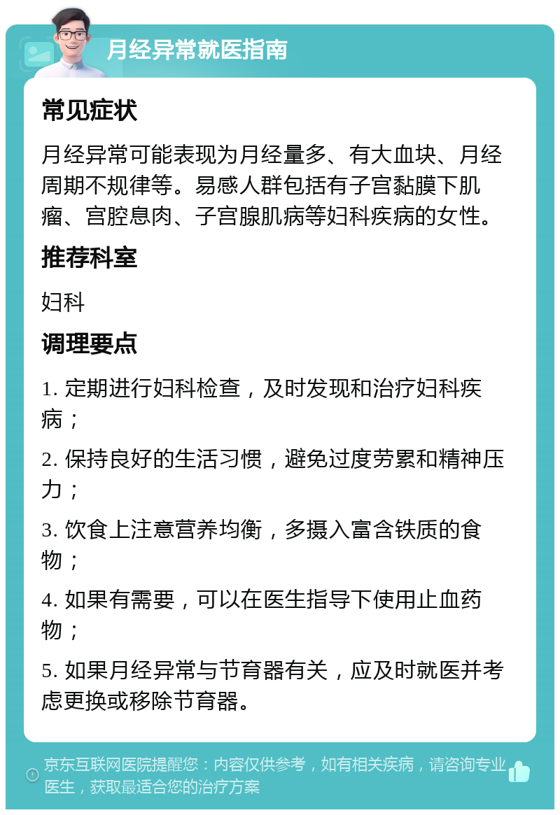 月经异常就医指南 常见症状 月经异常可能表现为月经量多、有大血块、月经周期不规律等。易感人群包括有子宫黏膜下肌瘤、宫腔息肉、子宫腺肌病等妇科疾病的女性。 推荐科室 妇科 调理要点 1. 定期进行妇科检查，及时发现和治疗妇科疾病； 2. 保持良好的生活习惯，避免过度劳累和精神压力； 3. 饮食上注意营养均衡，多摄入富含铁质的食物； 4. 如果有需要，可以在医生指导下使用止血药物； 5. 如果月经异常与节育器有关，应及时就医并考虑更换或移除节育器。