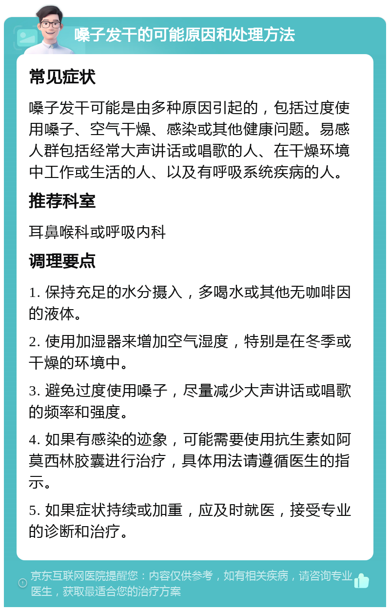 嗓子发干的可能原因和处理方法 常见症状 嗓子发干可能是由多种原因引起的，包括过度使用嗓子、空气干燥、感染或其他健康问题。易感人群包括经常大声讲话或唱歌的人、在干燥环境中工作或生活的人、以及有呼吸系统疾病的人。 推荐科室 耳鼻喉科或呼吸内科 调理要点 1. 保持充足的水分摄入，多喝水或其他无咖啡因的液体。 2. 使用加湿器来增加空气湿度，特别是在冬季或干燥的环境中。 3. 避免过度使用嗓子，尽量减少大声讲话或唱歌的频率和强度。 4. 如果有感染的迹象，可能需要使用抗生素如阿莫西林胶囊进行治疗，具体用法请遵循医生的指示。 5. 如果症状持续或加重，应及时就医，接受专业的诊断和治疗。