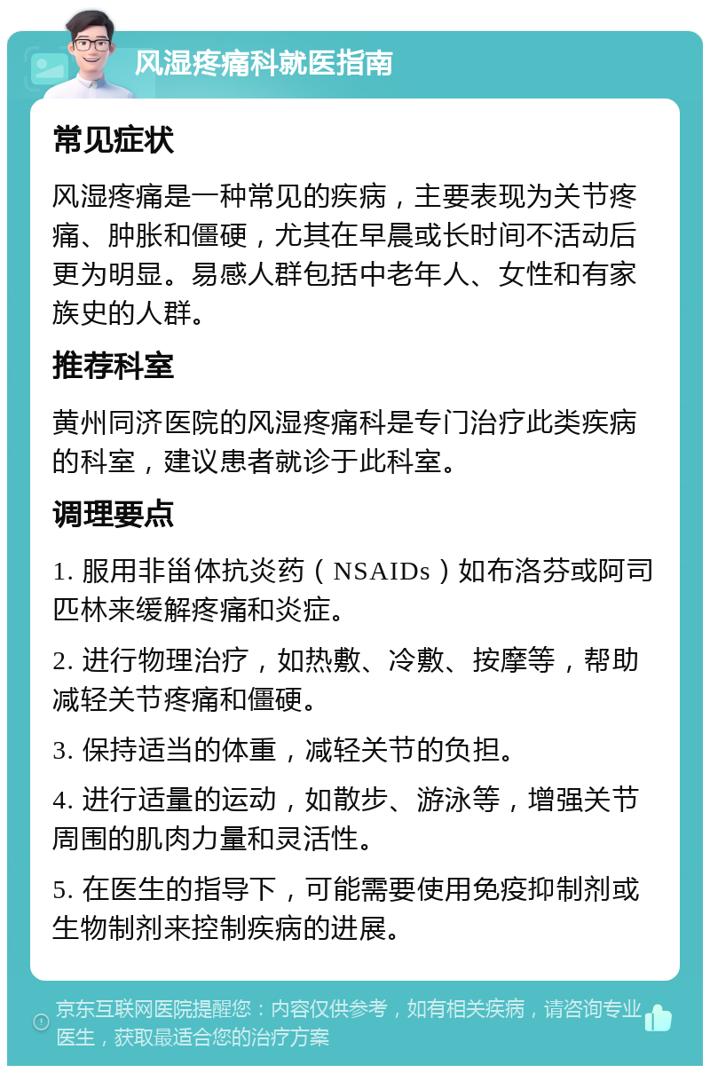 风湿疼痛科就医指南 常见症状 风湿疼痛是一种常见的疾病，主要表现为关节疼痛、肿胀和僵硬，尤其在早晨或长时间不活动后更为明显。易感人群包括中老年人、女性和有家族史的人群。 推荐科室 黄州同济医院的风湿疼痛科是专门治疗此类疾病的科室，建议患者就诊于此科室。 调理要点 1. 服用非甾体抗炎药（NSAIDs）如布洛芬或阿司匹林来缓解疼痛和炎症。 2. 进行物理治疗，如热敷、冷敷、按摩等，帮助减轻关节疼痛和僵硬。 3. 保持适当的体重，减轻关节的负担。 4. 进行适量的运动，如散步、游泳等，增强关节周围的肌肉力量和灵活性。 5. 在医生的指导下，可能需要使用免疫抑制剂或生物制剂来控制疾病的进展。