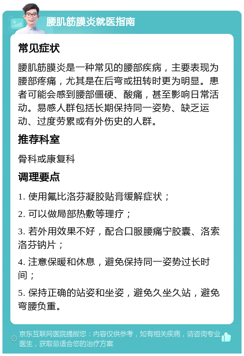 腰肌筋膜炎就医指南 常见症状 腰肌筋膜炎是一种常见的腰部疾病，主要表现为腰部疼痛，尤其是在后弯或扭转时更为明显。患者可能会感到腰部僵硬、酸痛，甚至影响日常活动。易感人群包括长期保持同一姿势、缺乏运动、过度劳累或有外伤史的人群。 推荐科室 骨科或康复科 调理要点 1. 使用氟比洛芬凝胶贴膏缓解症状； 2. 可以做局部热敷等理疗； 3. 若外用效果不好，配合口服腰痛宁胶囊、洛索洛芬钠片； 4. 注意保暖和休息，避免保持同一姿势过长时间； 5. 保持正确的站姿和坐姿，避免久坐久站，避免弯腰负重。