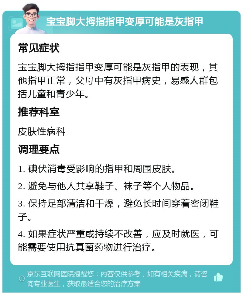 宝宝脚大拇指指甲变厚可能是灰指甲 常见症状 宝宝脚大拇指指甲变厚可能是灰指甲的表现，其他指甲正常，父母中有灰指甲病史，易感人群包括儿童和青少年。 推荐科室 皮肤性病科 调理要点 1. 碘伏消毒受影响的指甲和周围皮肤。 2. 避免与他人共享鞋子、袜子等个人物品。 3. 保持足部清洁和干燥，避免长时间穿着密闭鞋子。 4. 如果症状严重或持续不改善，应及时就医，可能需要使用抗真菌药物进行治疗。