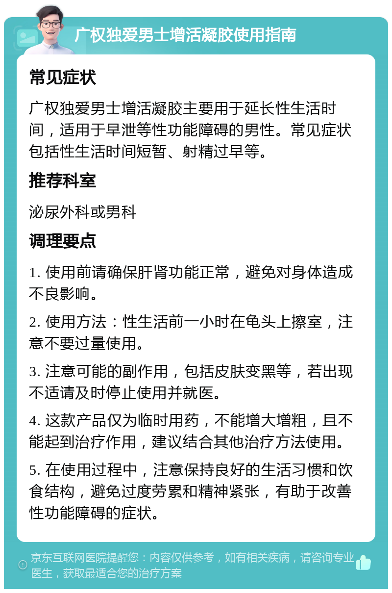 广权独爱男士增活凝胶使用指南 常见症状 广权独爱男士增活凝胶主要用于延长性生活时间，适用于早泄等性功能障碍的男性。常见症状包括性生活时间短暂、射精过早等。 推荐科室 泌尿外科或男科 调理要点 1. 使用前请确保肝肾功能正常，避免对身体造成不良影响。 2. 使用方法：性生活前一小时在龟头上擦室，注意不要过量使用。 3. 注意可能的副作用，包括皮肤变黑等，若出现不适请及时停止使用并就医。 4. 这款产品仅为临时用药，不能增大增粗，且不能起到治疗作用，建议结合其他治疗方法使用。 5. 在使用过程中，注意保持良好的生活习惯和饮食结构，避免过度劳累和精神紧张，有助于改善性功能障碍的症状。