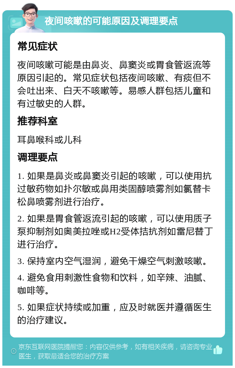 夜间咳嗽的可能原因及调理要点 常见症状 夜间咳嗽可能是由鼻炎、鼻窦炎或胃食管返流等原因引起的。常见症状包括夜间咳嗽、有痰但不会吐出来、白天不咳嗽等。易感人群包括儿童和有过敏史的人群。 推荐科室 耳鼻喉科或儿科 调理要点 1. 如果是鼻炎或鼻窦炎引起的咳嗽，可以使用抗过敏药物如扑尔敏或鼻用类固醇喷雾剂如氯替卡松鼻喷雾剂进行治疗。 2. 如果是胃食管返流引起的咳嗽，可以使用质子泵抑制剂如奥美拉唑或H2受体拮抗剂如雷尼替丁进行治疗。 3. 保持室内空气湿润，避免干燥空气刺激咳嗽。 4. 避免食用刺激性食物和饮料，如辛辣、油腻、咖啡等。 5. 如果症状持续或加重，应及时就医并遵循医生的治疗建议。