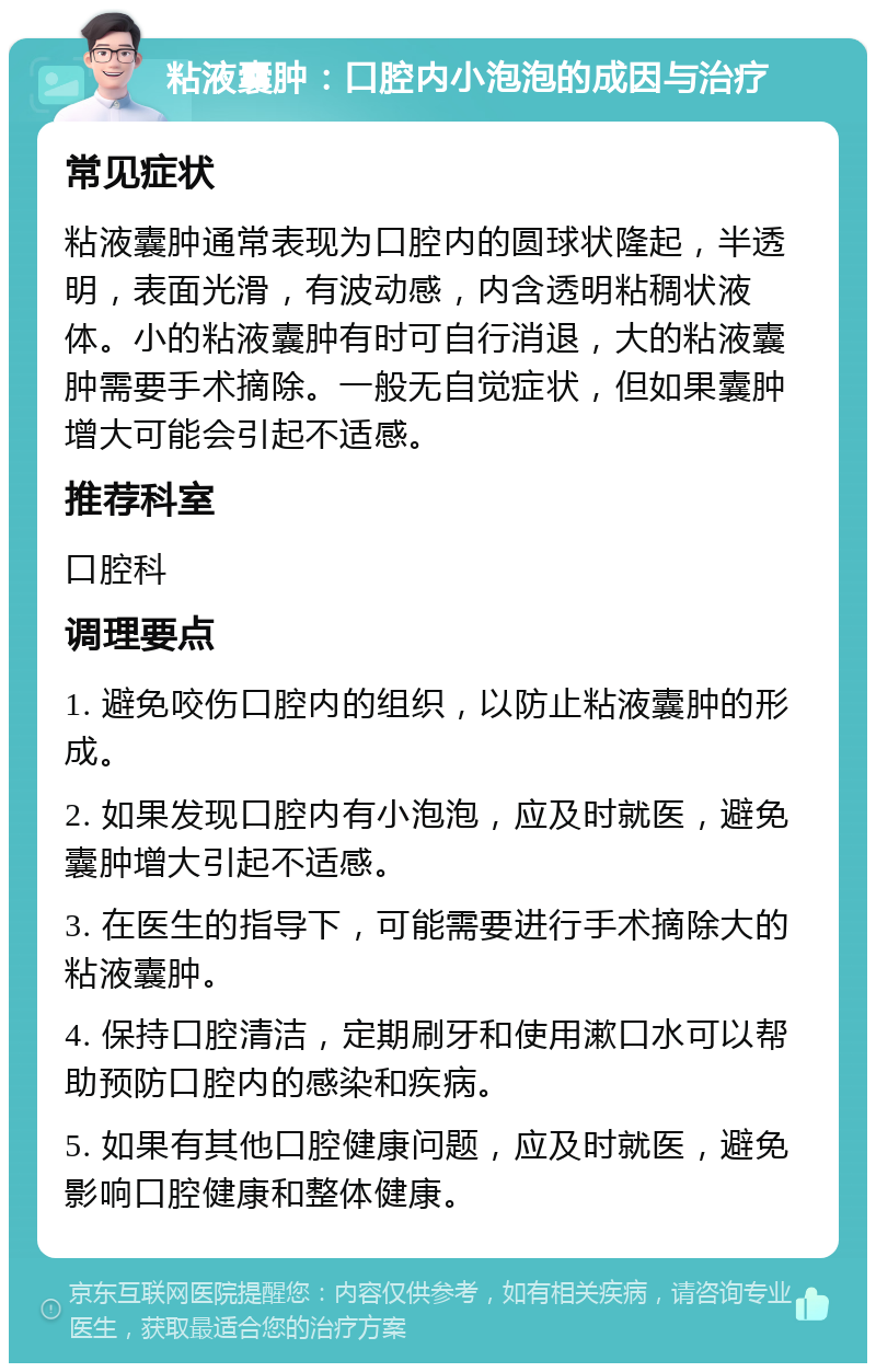 粘液囊肿：口腔内小泡泡的成因与治疗 常见症状 粘液囊肿通常表现为口腔内的圆球状隆起，半透明，表面光滑，有波动感，内含透明粘稠状液体。小的粘液囊肿有时可自行消退，大的粘液囊肿需要手术摘除。一般无自觉症状，但如果囊肿增大可能会引起不适感。 推荐科室 口腔科 调理要点 1. 避免咬伤口腔内的组织，以防止粘液囊肿的形成。 2. 如果发现口腔内有小泡泡，应及时就医，避免囊肿增大引起不适感。 3. 在医生的指导下，可能需要进行手术摘除大的粘液囊肿。 4. 保持口腔清洁，定期刷牙和使用漱口水可以帮助预防口腔内的感染和疾病。 5. 如果有其他口腔健康问题，应及时就医，避免影响口腔健康和整体健康。