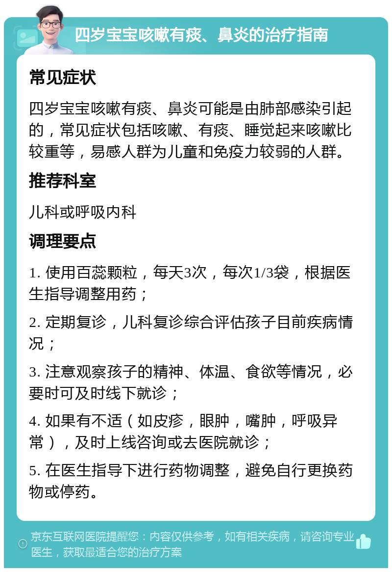 四岁宝宝咳嗽有痰、鼻炎的治疗指南 常见症状 四岁宝宝咳嗽有痰、鼻炎可能是由肺部感染引起的，常见症状包括咳嗽、有痰、睡觉起来咳嗽比较重等，易感人群为儿童和免疫力较弱的人群。 推荐科室 儿科或呼吸内科 调理要点 1. 使用百蕊颗粒，每天3次，每次1/3袋，根据医生指导调整用药； 2. 定期复诊，儿科复诊综合评估孩子目前疾病情况； 3. 注意观察孩子的精神、体温、食欲等情况，必要时可及时线下就诊； 4. 如果有不适（如皮疹，眼肿，嘴肿，呼吸异常），及时上线咨询或去医院就诊； 5. 在医生指导下进行药物调整，避免自行更换药物或停药。