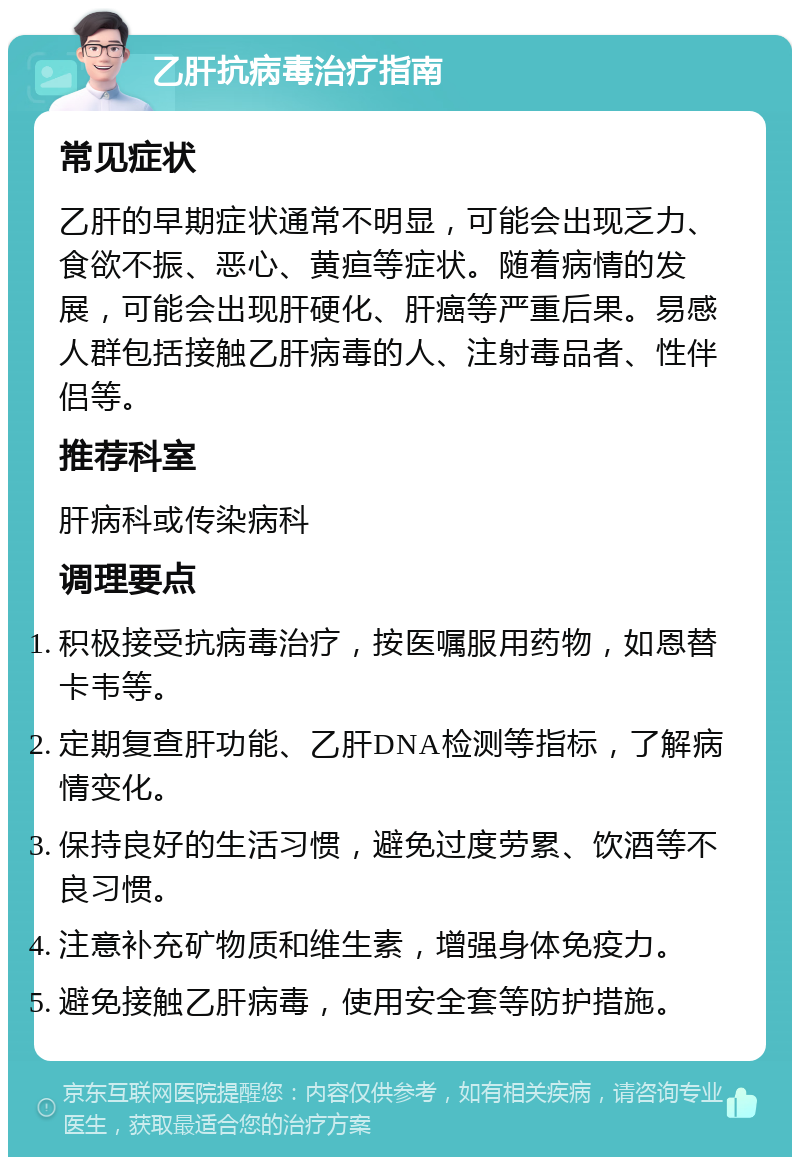 乙肝抗病毒治疗指南 常见症状 乙肝的早期症状通常不明显，可能会出现乏力、食欲不振、恶心、黄疸等症状。随着病情的发展，可能会出现肝硬化、肝癌等严重后果。易感人群包括接触乙肝病毒的人、注射毒品者、性伴侣等。 推荐科室 肝病科或传染病科 调理要点 积极接受抗病毒治疗，按医嘱服用药物，如恩替卡韦等。 定期复查肝功能、乙肝DNA检测等指标，了解病情变化。 保持良好的生活习惯，避免过度劳累、饮酒等不良习惯。 注意补充矿物质和维生素，增强身体免疫力。 避免接触乙肝病毒，使用安全套等防护措施。