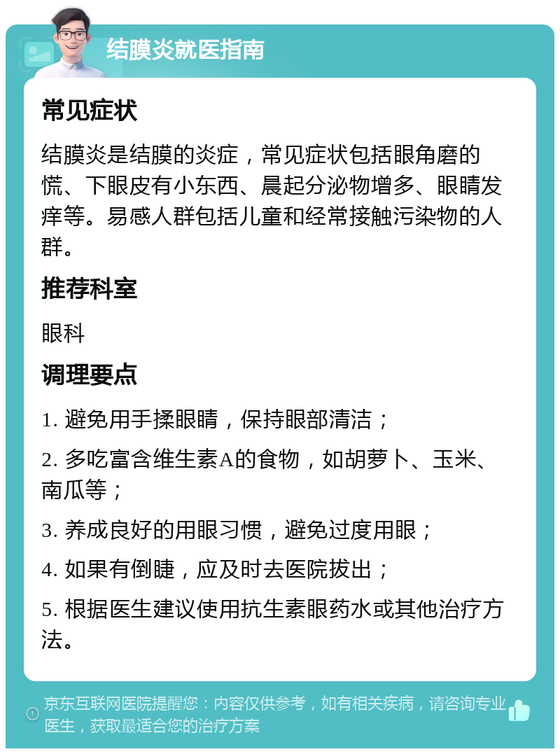 结膜炎就医指南 常见症状 结膜炎是结膜的炎症，常见症状包括眼角磨的慌、下眼皮有小东西、晨起分泌物增多、眼睛发痒等。易感人群包括儿童和经常接触污染物的人群。 推荐科室 眼科 调理要点 1. 避免用手揉眼睛，保持眼部清洁； 2. 多吃富含维生素A的食物，如胡萝卜、玉米、南瓜等； 3. 养成良好的用眼习惯，避免过度用眼； 4. 如果有倒睫，应及时去医院拔出； 5. 根据医生建议使用抗生素眼药水或其他治疗方法。