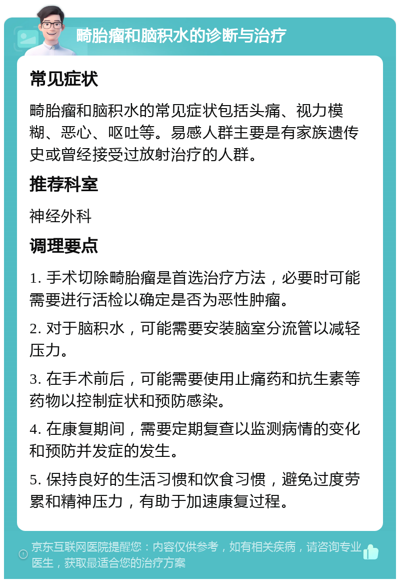 畸胎瘤和脑积水的诊断与治疗 常见症状 畸胎瘤和脑积水的常见症状包括头痛、视力模糊、恶心、呕吐等。易感人群主要是有家族遗传史或曾经接受过放射治疗的人群。 推荐科室 神经外科 调理要点 1. 手术切除畸胎瘤是首选治疗方法，必要时可能需要进行活检以确定是否为恶性肿瘤。 2. 对于脑积水，可能需要安装脑室分流管以减轻压力。 3. 在手术前后，可能需要使用止痛药和抗生素等药物以控制症状和预防感染。 4. 在康复期间，需要定期复查以监测病情的变化和预防并发症的发生。 5. 保持良好的生活习惯和饮食习惯，避免过度劳累和精神压力，有助于加速康复过程。