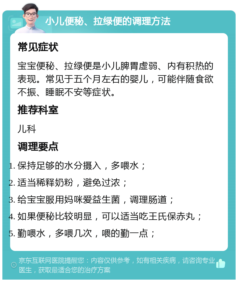 小儿便秘、拉绿便的调理方法 常见症状 宝宝便秘、拉绿便是小儿脾胃虚弱、内有积热的表现。常见于五个月左右的婴儿，可能伴随食欲不振、睡眠不安等症状。 推荐科室 儿科 调理要点 保持足够的水分摄入，多喂水； 适当稀释奶粉，避免过浓； 给宝宝服用妈咪爱益生菌，调理肠道； 如果便秘比较明显，可以适当吃王氏保赤丸； 勤喂水，多喂几次，喂的勤一点；