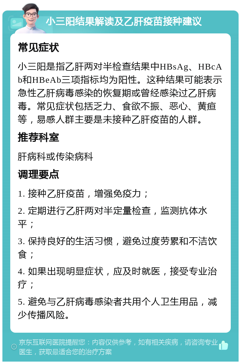 小三阳结果解读及乙肝疫苗接种建议 常见症状 小三阳是指乙肝两对半检查结果中HBsAg、HBcAb和HBeAb三项指标均为阳性。这种结果可能表示急性乙肝病毒感染的恢复期或曾经感染过乙肝病毒。常见症状包括乏力、食欲不振、恶心、黄疸等，易感人群主要是未接种乙肝疫苗的人群。 推荐科室 肝病科或传染病科 调理要点 1. 接种乙肝疫苗，增强免疫力； 2. 定期进行乙肝两对半定量检查，监测抗体水平； 3. 保持良好的生活习惯，避免过度劳累和不洁饮食； 4. 如果出现明显症状，应及时就医，接受专业治疗； 5. 避免与乙肝病毒感染者共用个人卫生用品，减少传播风险。