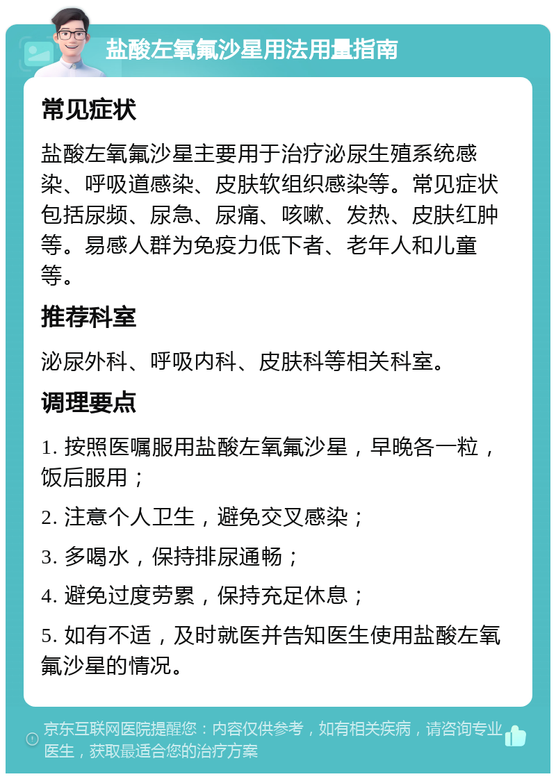 盐酸左氧氟沙星用法用量指南 常见症状 盐酸左氧氟沙星主要用于治疗泌尿生殖系统感染、呼吸道感染、皮肤软组织感染等。常见症状包括尿频、尿急、尿痛、咳嗽、发热、皮肤红肿等。易感人群为免疫力低下者、老年人和儿童等。 推荐科室 泌尿外科、呼吸内科、皮肤科等相关科室。 调理要点 1. 按照医嘱服用盐酸左氧氟沙星，早晚各一粒，饭后服用； 2. 注意个人卫生，避免交叉感染； 3. 多喝水，保持排尿通畅； 4. 避免过度劳累，保持充足休息； 5. 如有不适，及时就医并告知医生使用盐酸左氧氟沙星的情况。