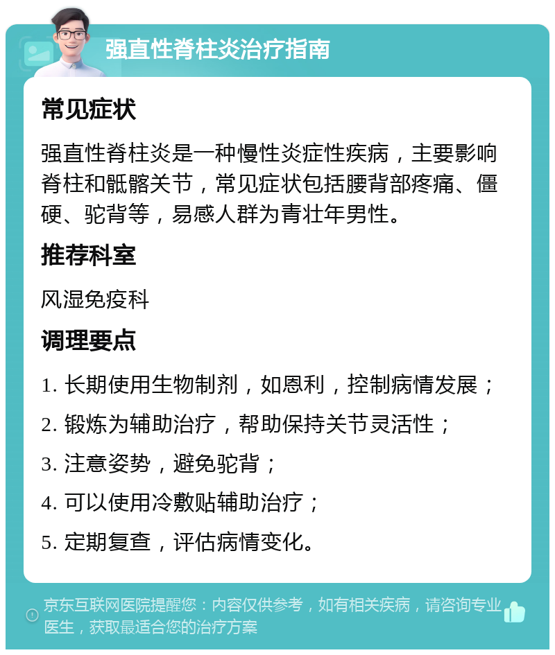 强直性脊柱炎治疗指南 常见症状 强直性脊柱炎是一种慢性炎症性疾病，主要影响脊柱和骶髂关节，常见症状包括腰背部疼痛、僵硬、驼背等，易感人群为青壮年男性。 推荐科室 风湿免疫科 调理要点 1. 长期使用生物制剂，如恩利，控制病情发展； 2. 锻炼为辅助治疗，帮助保持关节灵活性； 3. 注意姿势，避免驼背； 4. 可以使用冷敷贴辅助治疗； 5. 定期复查，评估病情变化。