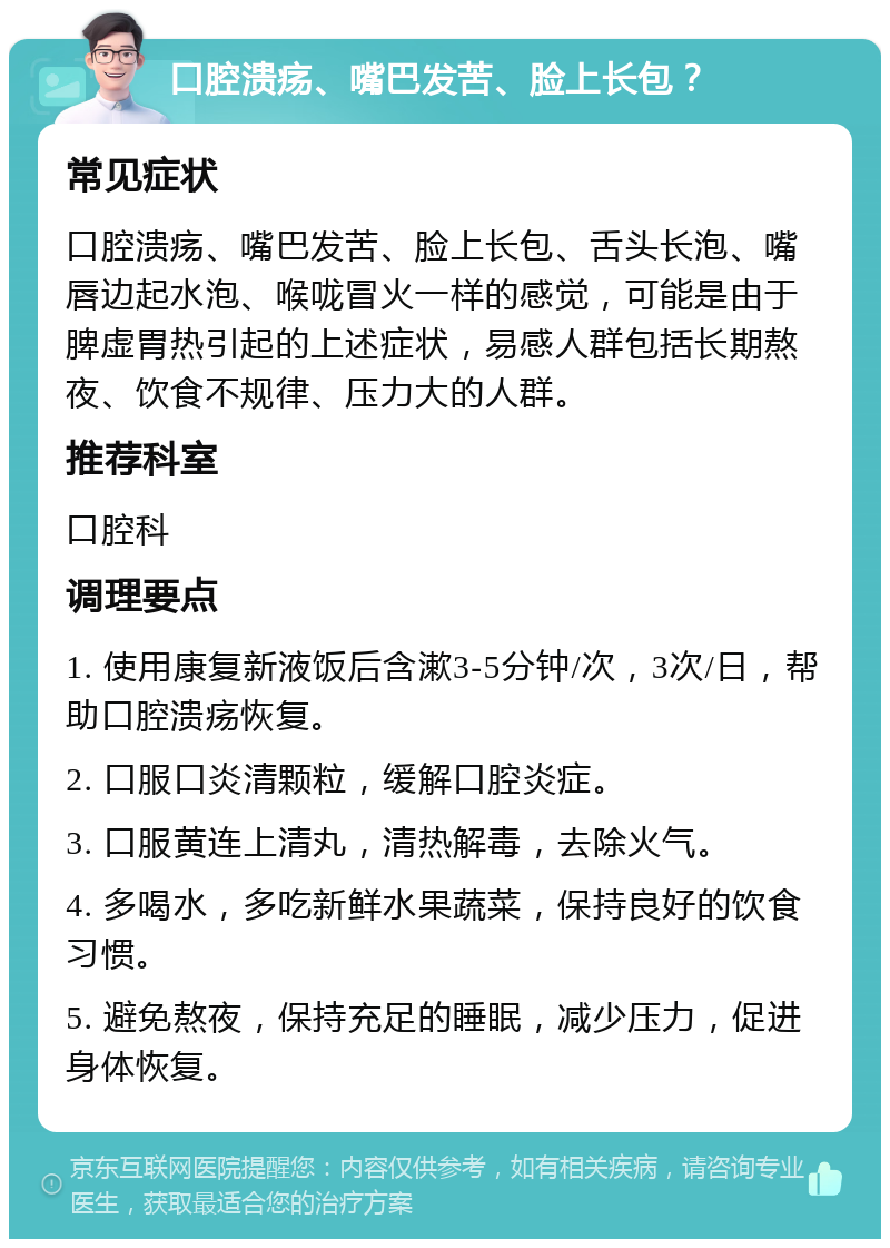 口腔溃疡、嘴巴发苦、脸上长包？ 常见症状 口腔溃疡、嘴巴发苦、脸上长包、舌头长泡、嘴唇边起水泡、喉咙冒火一样的感觉，可能是由于脾虚胃热引起的上述症状，易感人群包括长期熬夜、饮食不规律、压力大的人群。 推荐科室 口腔科 调理要点 1. 使用康复新液饭后含漱3-5分钟/次，3次/日，帮助口腔溃疡恢复。 2. 口服口炎清颗粒，缓解口腔炎症。 3. 口服黄连上清丸，清热解毒，去除火气。 4. 多喝水，多吃新鲜水果蔬菜，保持良好的饮食习惯。 5. 避免熬夜，保持充足的睡眠，减少压力，促进身体恢复。