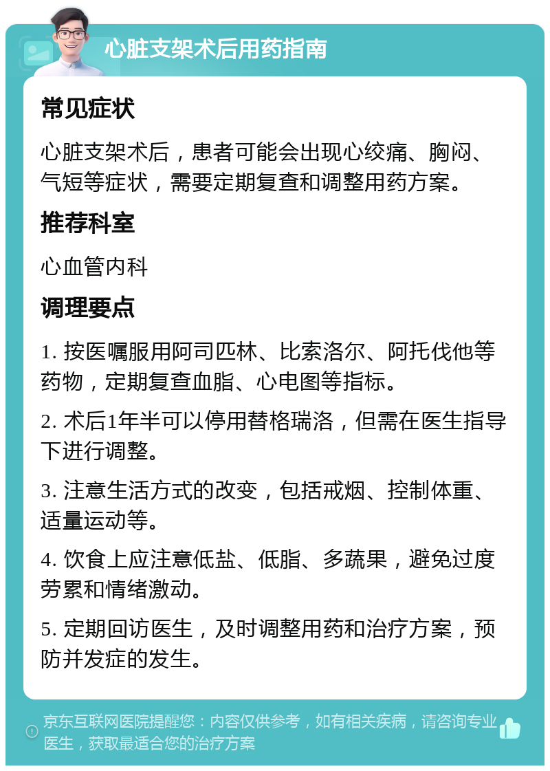 心脏支架术后用药指南 常见症状 心脏支架术后，患者可能会出现心绞痛、胸闷、气短等症状，需要定期复查和调整用药方案。 推荐科室 心血管内科 调理要点 1. 按医嘱服用阿司匹林、比索洛尔、阿托伐他等药物，定期复查血脂、心电图等指标。 2. 术后1年半可以停用替格瑞洛，但需在医生指导下进行调整。 3. 注意生活方式的改变，包括戒烟、控制体重、适量运动等。 4. 饮食上应注意低盐、低脂、多蔬果，避免过度劳累和情绪激动。 5. 定期回访医生，及时调整用药和治疗方案，预防并发症的发生。