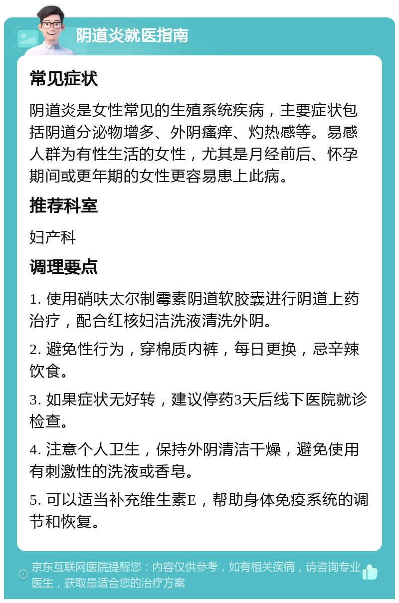 阴道炎就医指南 常见症状 阴道炎是女性常见的生殖系统疾病，主要症状包括阴道分泌物增多、外阴瘙痒、灼热感等。易感人群为有性生活的女性，尤其是月经前后、怀孕期间或更年期的女性更容易患上此病。 推荐科室 妇产科 调理要点 1. 使用硝呋太尔制霉素阴道软胶囊进行阴道上药治疗，配合红核妇洁洗液清洗外阴。 2. 避免性行为，穿棉质内裤，每日更换，忌辛辣饮食。 3. 如果症状无好转，建议停药3天后线下医院就诊检查。 4. 注意个人卫生，保持外阴清洁干燥，避免使用有刺激性的洗液或香皂。 5. 可以适当补充维生素E，帮助身体免疫系统的调节和恢复。