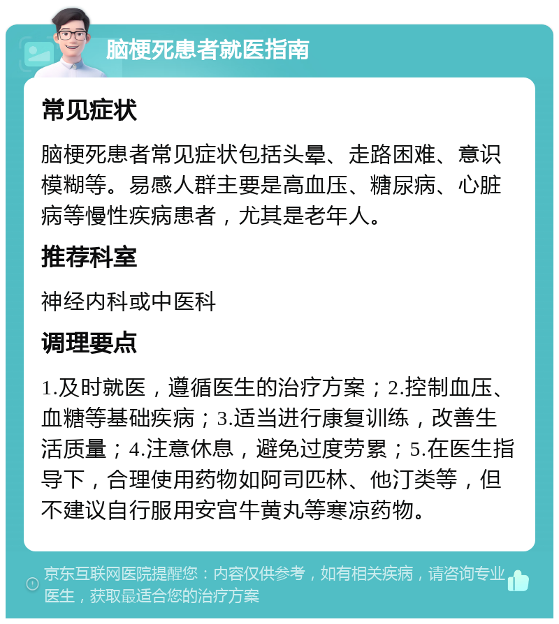 脑梗死患者就医指南 常见症状 脑梗死患者常见症状包括头晕、走路困难、意识模糊等。易感人群主要是高血压、糖尿病、心脏病等慢性疾病患者，尤其是老年人。 推荐科室 神经内科或中医科 调理要点 1.及时就医，遵循医生的治疗方案；2.控制血压、血糖等基础疾病；3.适当进行康复训练，改善生活质量；4.注意休息，避免过度劳累；5.在医生指导下，合理使用药物如阿司匹林、他汀类等，但不建议自行服用安宫牛黄丸等寒凉药物。