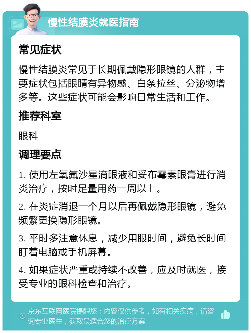 慢性结膜炎就医指南 常见症状 慢性结膜炎常见于长期佩戴隐形眼镜的人群，主要症状包括眼睛有异物感、白条拉丝、分泌物增多等。这些症状可能会影响日常生活和工作。 推荐科室 眼科 调理要点 1. 使用左氧氟沙星滴眼液和妥布霉素眼膏进行消炎治疗，按时足量用药一周以上。 2. 在炎症消退一个月以后再佩戴隐形眼镜，避免频繁更换隐形眼镜。 3. 平时多注意休息，减少用眼时间，避免长时间盯着电脑或手机屏幕。 4. 如果症状严重或持续不改善，应及时就医，接受专业的眼科检查和治疗。