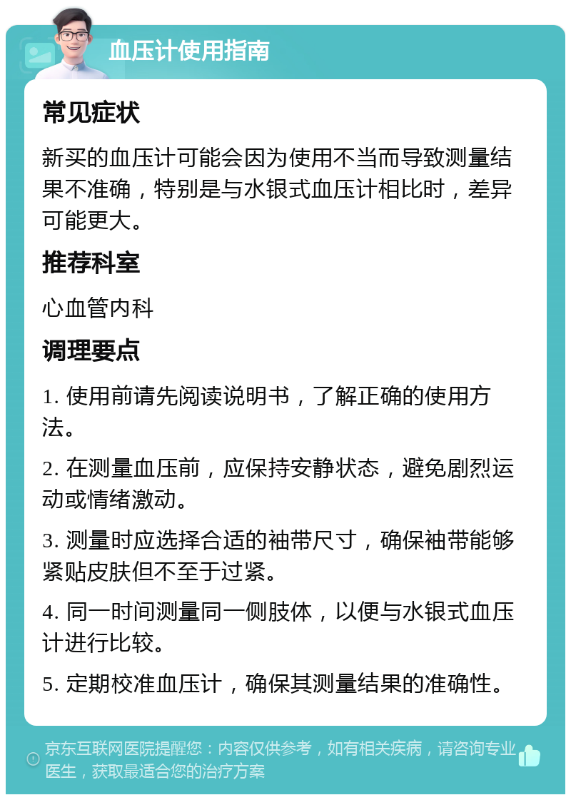 血压计使用指南 常见症状 新买的血压计可能会因为使用不当而导致测量结果不准确，特别是与水银式血压计相比时，差异可能更大。 推荐科室 心血管内科 调理要点 1. 使用前请先阅读说明书，了解正确的使用方法。 2. 在测量血压前，应保持安静状态，避免剧烈运动或情绪激动。 3. 测量时应选择合适的袖带尺寸，确保袖带能够紧贴皮肤但不至于过紧。 4. 同一时间测量同一侧肢体，以便与水银式血压计进行比较。 5. 定期校准血压计，确保其测量结果的准确性。