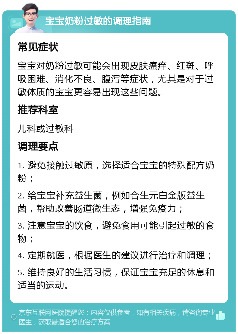 宝宝奶粉过敏的调理指南 常见症状 宝宝对奶粉过敏可能会出现皮肤瘙痒、红斑、呼吸困难、消化不良、腹泻等症状，尤其是对于过敏体质的宝宝更容易出现这些问题。 推荐科室 儿科或过敏科 调理要点 1. 避免接触过敏原，选择适合宝宝的特殊配方奶粉； 2. 给宝宝补充益生菌，例如合生元白金版益生菌，帮助改善肠道微生态，增强免疫力； 3. 注意宝宝的饮食，避免食用可能引起过敏的食物； 4. 定期就医，根据医生的建议进行治疗和调理； 5. 维持良好的生活习惯，保证宝宝充足的休息和适当的运动。