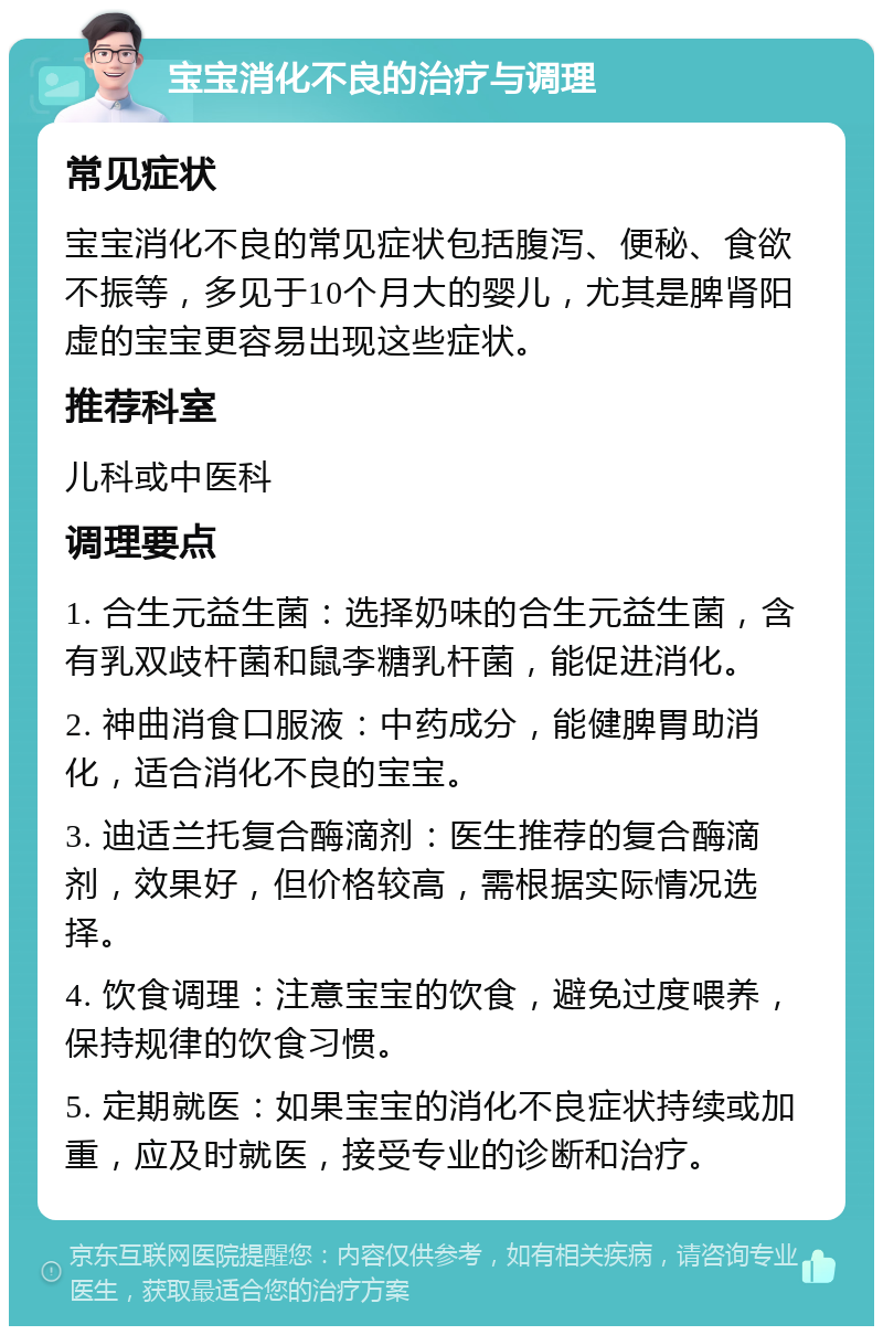 宝宝消化不良的治疗与调理 常见症状 宝宝消化不良的常见症状包括腹泻、便秘、食欲不振等，多见于10个月大的婴儿，尤其是脾肾阳虚的宝宝更容易出现这些症状。 推荐科室 儿科或中医科 调理要点 1. 合生元益生菌：选择奶味的合生元益生菌，含有乳双歧杆菌和鼠李糖乳杆菌，能促进消化。 2. 神曲消食口服液：中药成分，能健脾胃助消化，适合消化不良的宝宝。 3. 迪适兰托复合酶滴剂：医生推荐的复合酶滴剂，效果好，但价格较高，需根据实际情况选择。 4. 饮食调理：注意宝宝的饮食，避免过度喂养，保持规律的饮食习惯。 5. 定期就医：如果宝宝的消化不良症状持续或加重，应及时就医，接受专业的诊断和治疗。