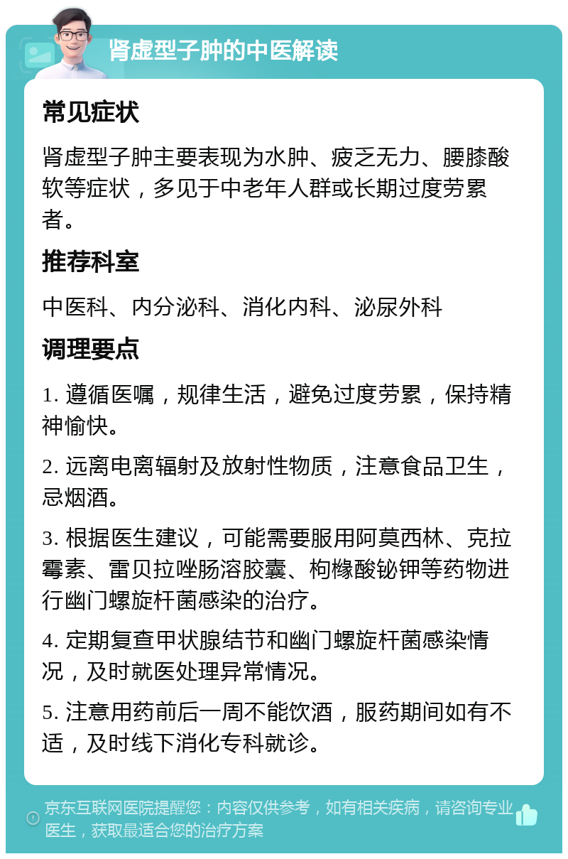 肾虚型子肿的中医解读 常见症状 肾虚型子肿主要表现为水肿、疲乏无力、腰膝酸软等症状，多见于中老年人群或长期过度劳累者。 推荐科室 中医科、内分泌科、消化内科、泌尿外科 调理要点 1. 遵循医嘱，规律生活，避免过度劳累，保持精神愉快。 2. 远离电离辐射及放射性物质，注意食品卫生，忌烟酒。 3. 根据医生建议，可能需要服用阿莫西林、克拉霉素、雷贝拉唑肠溶胶囊、枸橼酸铋钾等药物进行幽门螺旋杆菌感染的治疗。 4. 定期复查甲状腺结节和幽门螺旋杆菌感染情况，及时就医处理异常情况。 5. 注意用药前后一周不能饮酒，服药期间如有不适，及时线下消化专科就诊。