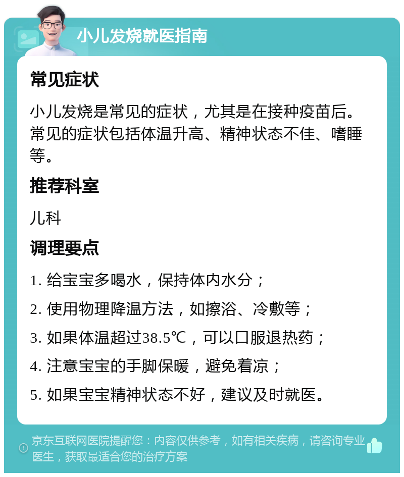 小儿发烧就医指南 常见症状 小儿发烧是常见的症状，尤其是在接种疫苗后。常见的症状包括体温升高、精神状态不佳、嗜睡等。 推荐科室 儿科 调理要点 1. 给宝宝多喝水，保持体内水分； 2. 使用物理降温方法，如擦浴、冷敷等； 3. 如果体温超过38.5℃，可以口服退热药； 4. 注意宝宝的手脚保暖，避免着凉； 5. 如果宝宝精神状态不好，建议及时就医。