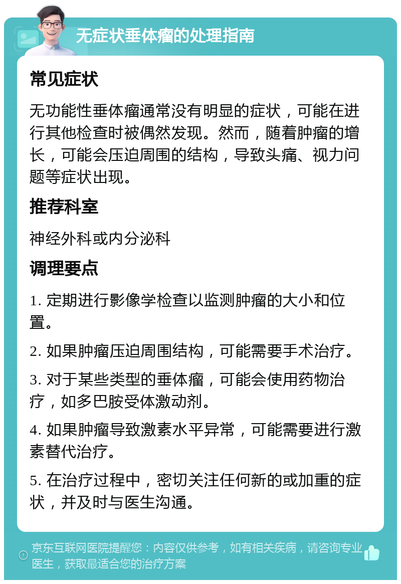 无症状垂体瘤的处理指南 常见症状 无功能性垂体瘤通常没有明显的症状，可能在进行其他检查时被偶然发现。然而，随着肿瘤的增长，可能会压迫周围的结构，导致头痛、视力问题等症状出现。 推荐科室 神经外科或内分泌科 调理要点 1. 定期进行影像学检查以监测肿瘤的大小和位置。 2. 如果肿瘤压迫周围结构，可能需要手术治疗。 3. 对于某些类型的垂体瘤，可能会使用药物治疗，如多巴胺受体激动剂。 4. 如果肿瘤导致激素水平异常，可能需要进行激素替代治疗。 5. 在治疗过程中，密切关注任何新的或加重的症状，并及时与医生沟通。