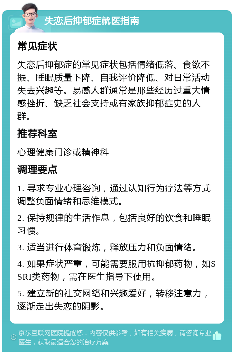 失恋后抑郁症就医指南 常见症状 失恋后抑郁症的常见症状包括情绪低落、食欲不振、睡眠质量下降、自我评价降低、对日常活动失去兴趣等。易感人群通常是那些经历过重大情感挫折、缺乏社会支持或有家族抑郁症史的人群。 推荐科室 心理健康门诊或精神科 调理要点 1. 寻求专业心理咨询，通过认知行为疗法等方式调整负面情绪和思维模式。 2. 保持规律的生活作息，包括良好的饮食和睡眠习惯。 3. 适当进行体育锻炼，释放压力和负面情绪。 4. 如果症状严重，可能需要服用抗抑郁药物，如SSRI类药物，需在医生指导下使用。 5. 建立新的社交网络和兴趣爱好，转移注意力，逐渐走出失恋的阴影。