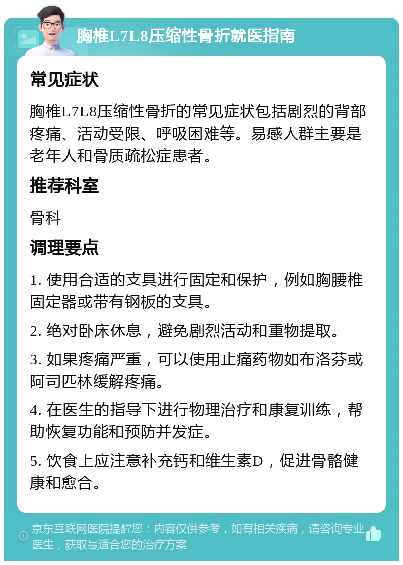 胸椎L7L8压缩性骨折就医指南 常见症状 胸椎L7L8压缩性骨折的常见症状包括剧烈的背部疼痛、活动受限、呼吸困难等。易感人群主要是老年人和骨质疏松症患者。 推荐科室 骨科 调理要点 1. 使用合适的支具进行固定和保护，例如胸腰椎固定器或带有钢板的支具。 2. 绝对卧床休息，避免剧烈活动和重物提取。 3. 如果疼痛严重，可以使用止痛药物如布洛芬或阿司匹林缓解疼痛。 4. 在医生的指导下进行物理治疗和康复训练，帮助恢复功能和预防并发症。 5. 饮食上应注意补充钙和维生素D，促进骨骼健康和愈合。