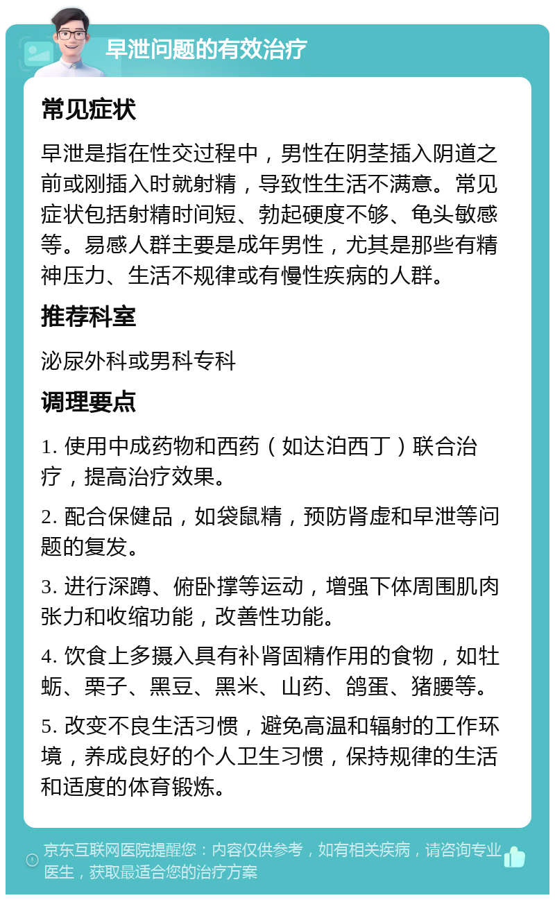 早泄问题的有效治疗 常见症状 早泄是指在性交过程中，男性在阴茎插入阴道之前或刚插入时就射精，导致性生活不满意。常见症状包括射精时间短、勃起硬度不够、龟头敏感等。易感人群主要是成年男性，尤其是那些有精神压力、生活不规律或有慢性疾病的人群。 推荐科室 泌尿外科或男科专科 调理要点 1. 使用中成药物和西药（如达泊西丁）联合治疗，提高治疗效果。 2. 配合保健品，如袋鼠精，预防肾虚和早泄等问题的复发。 3. 进行深蹲、俯卧撑等运动，增强下体周围肌肉张力和收缩功能，改善性功能。 4. 饮食上多摄入具有补肾固精作用的食物，如牡蛎、栗子、黑豆、黑米、山药、鸽蛋、猪腰等。 5. 改变不良生活习惯，避免高温和辐射的工作环境，养成良好的个人卫生习惯，保持规律的生活和适度的体育锻炼。