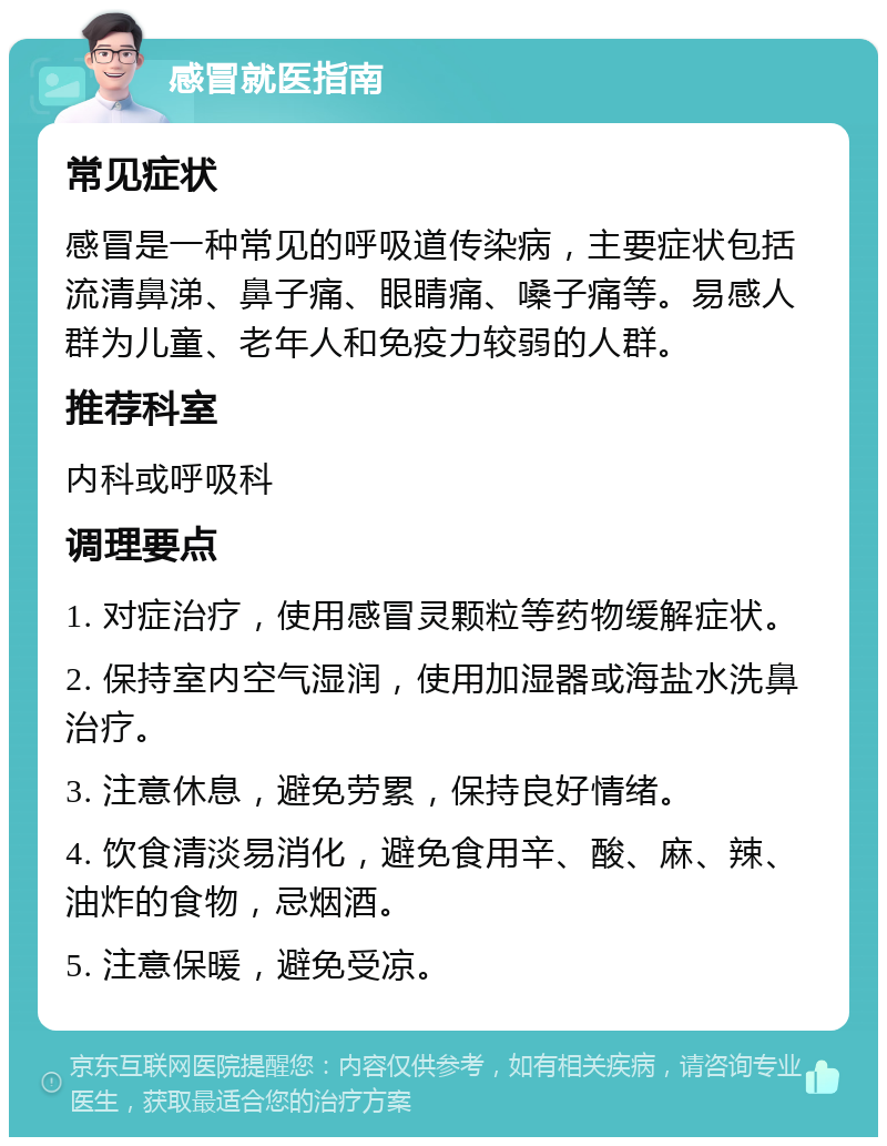 感冒就医指南 常见症状 感冒是一种常见的呼吸道传染病，主要症状包括流清鼻涕、鼻子痛、眼睛痛、嗓子痛等。易感人群为儿童、老年人和免疫力较弱的人群。 推荐科室 内科或呼吸科 调理要点 1. 对症治疗，使用感冒灵颗粒等药物缓解症状。 2. 保持室内空气湿润，使用加湿器或海盐水洗鼻治疗。 3. 注意休息，避免劳累，保持良好情绪。 4. 饮食清淡易消化，避免食用辛、酸、麻、辣、油炸的食物，忌烟酒。 5. 注意保暖，避免受凉。