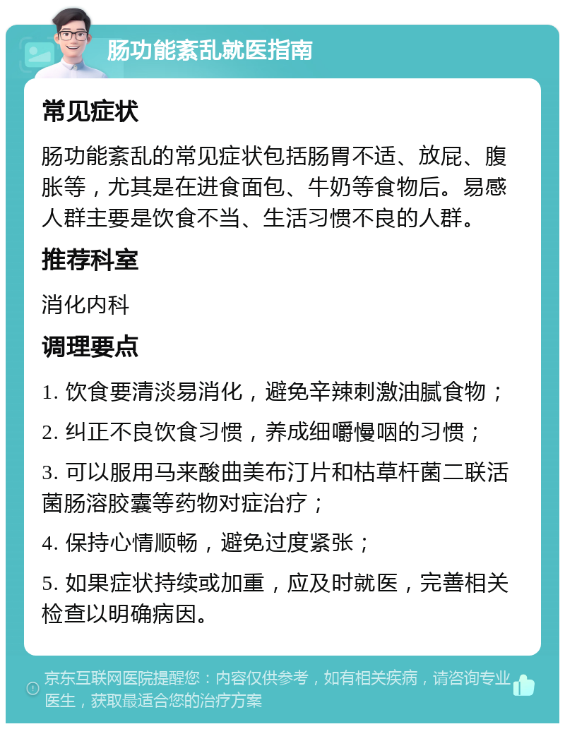 肠功能紊乱就医指南 常见症状 肠功能紊乱的常见症状包括肠胃不适、放屁、腹胀等，尤其是在进食面包、牛奶等食物后。易感人群主要是饮食不当、生活习惯不良的人群。 推荐科室 消化内科 调理要点 1. 饮食要清淡易消化，避免辛辣刺激油腻食物； 2. 纠正不良饮食习惯，养成细嚼慢咽的习惯； 3. 可以服用马来酸曲美布汀片和枯草杆菌二联活菌肠溶胶囊等药物对症治疗； 4. 保持心情顺畅，避免过度紧张； 5. 如果症状持续或加重，应及时就医，完善相关检查以明确病因。