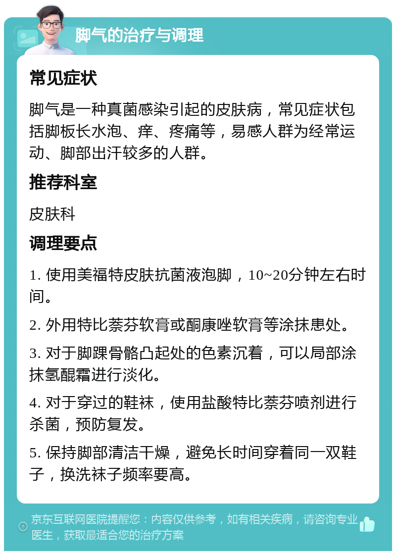 脚气的治疗与调理 常见症状 脚气是一种真菌感染引起的皮肤病，常见症状包括脚板长水泡、痒、疼痛等，易感人群为经常运动、脚部出汗较多的人群。 推荐科室 皮肤科 调理要点 1. 使用美福特皮肤抗菌液泡脚，10~20分钟左右时间。 2. 外用特比萘芬软膏或酮康唑软膏等涂抹患处。 3. 对于脚踝骨骼凸起处的色素沉着，可以局部涂抹氢醌霜进行淡化。 4. 对于穿过的鞋袜，使用盐酸特比萘芬喷剂进行杀菌，预防复发。 5. 保持脚部清洁干燥，避免长时间穿着同一双鞋子，换洗袜子频率要高。