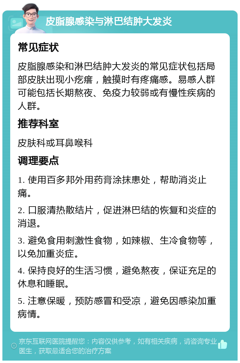 皮脂腺感染与淋巴结肿大发炎 常见症状 皮脂腺感染和淋巴结肿大发炎的常见症状包括局部皮肤出现小疙瘩，触摸时有疼痛感。易感人群可能包括长期熬夜、免疫力较弱或有慢性疾病的人群。 推荐科室 皮肤科或耳鼻喉科 调理要点 1. 使用百多邦外用药膏涂抹患处，帮助消炎止痛。 2. 口服清热散结片，促进淋巴结的恢复和炎症的消退。 3. 避免食用刺激性食物，如辣椒、生冷食物等，以免加重炎症。 4. 保持良好的生活习惯，避免熬夜，保证充足的休息和睡眠。 5. 注意保暖，预防感冒和受凉，避免因感染加重病情。