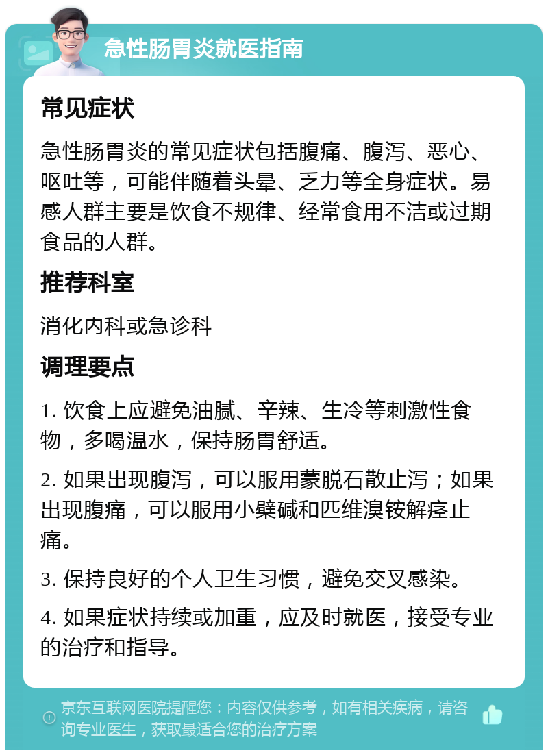 急性肠胃炎就医指南 常见症状 急性肠胃炎的常见症状包括腹痛、腹泻、恶心、呕吐等，可能伴随着头晕、乏力等全身症状。易感人群主要是饮食不规律、经常食用不洁或过期食品的人群。 推荐科室 消化内科或急诊科 调理要点 1. 饮食上应避免油腻、辛辣、生冷等刺激性食物，多喝温水，保持肠胃舒适。 2. 如果出现腹泻，可以服用蒙脱石散止泻；如果出现腹痛，可以服用小檗碱和匹维溴铵解痉止痛。 3. 保持良好的个人卫生习惯，避免交叉感染。 4. 如果症状持续或加重，应及时就医，接受专业的治疗和指导。