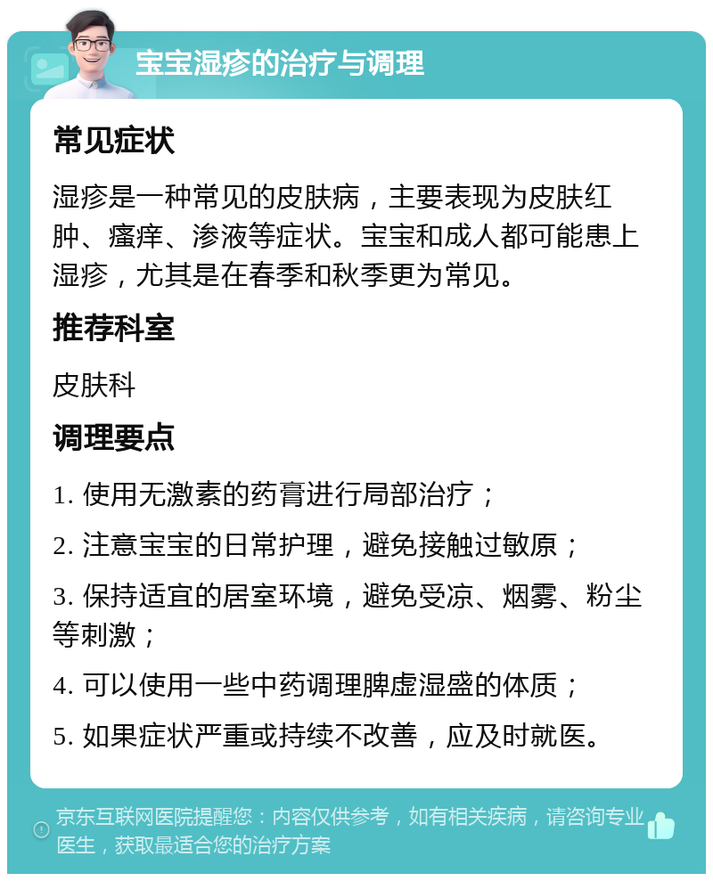 宝宝湿疹的治疗与调理 常见症状 湿疹是一种常见的皮肤病，主要表现为皮肤红肿、瘙痒、渗液等症状。宝宝和成人都可能患上湿疹，尤其是在春季和秋季更为常见。 推荐科室 皮肤科 调理要点 1. 使用无激素的药膏进行局部治疗； 2. 注意宝宝的日常护理，避免接触过敏原； 3. 保持适宜的居室环境，避免受凉、烟雾、粉尘等刺激； 4. 可以使用一些中药调理脾虚湿盛的体质； 5. 如果症状严重或持续不改善，应及时就医。