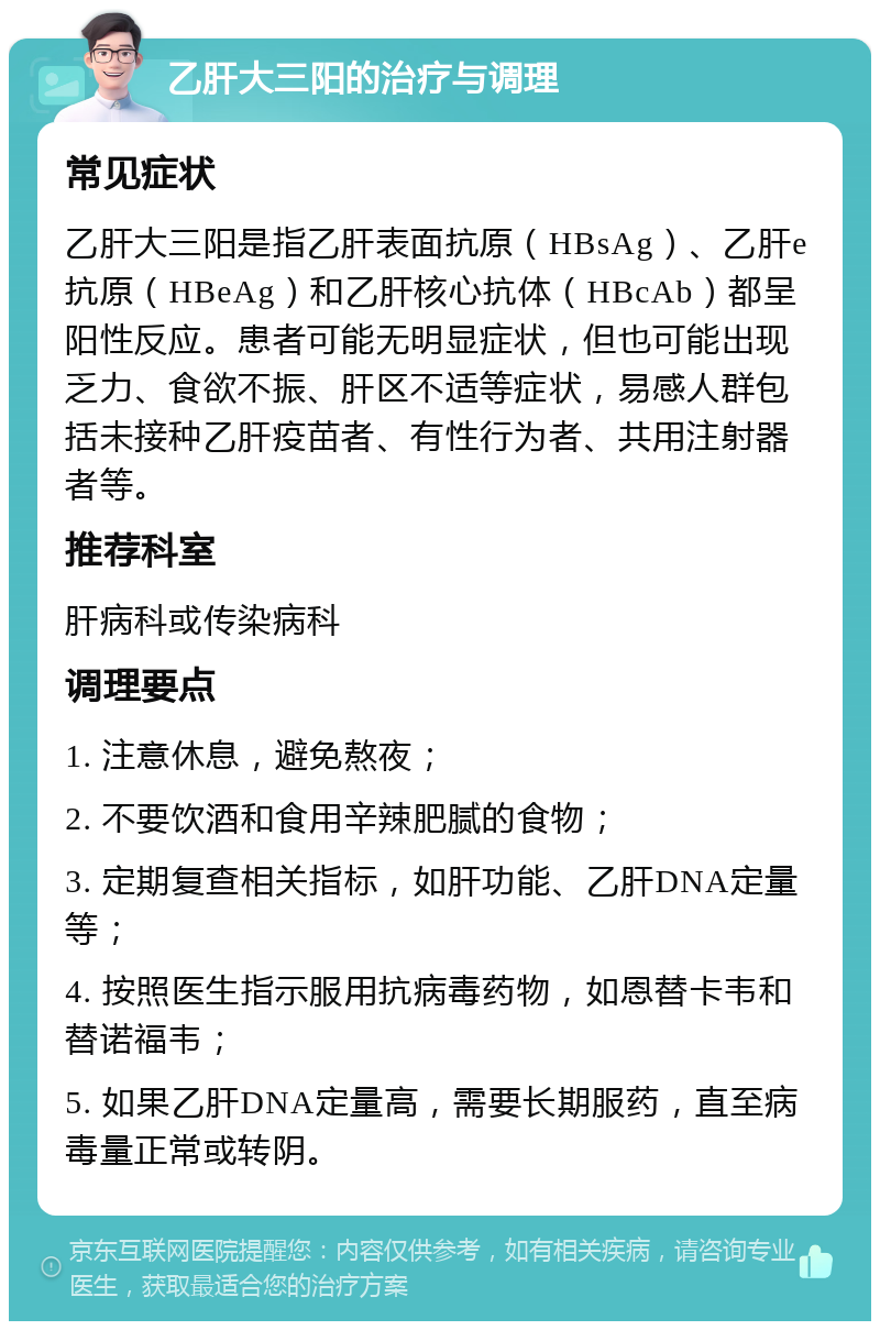 乙肝大三阳的治疗与调理 常见症状 乙肝大三阳是指乙肝表面抗原（HBsAg）、乙肝e抗原（HBeAg）和乙肝核心抗体（HBcAb）都呈阳性反应。患者可能无明显症状，但也可能出现乏力、食欲不振、肝区不适等症状，易感人群包括未接种乙肝疫苗者、有性行为者、共用注射器者等。 推荐科室 肝病科或传染病科 调理要点 1. 注意休息，避免熬夜； 2. 不要饮酒和食用辛辣肥腻的食物； 3. 定期复查相关指标，如肝功能、乙肝DNA定量等； 4. 按照医生指示服用抗病毒药物，如恩替卡韦和替诺福韦； 5. 如果乙肝DNA定量高，需要长期服药，直至病毒量正常或转阴。