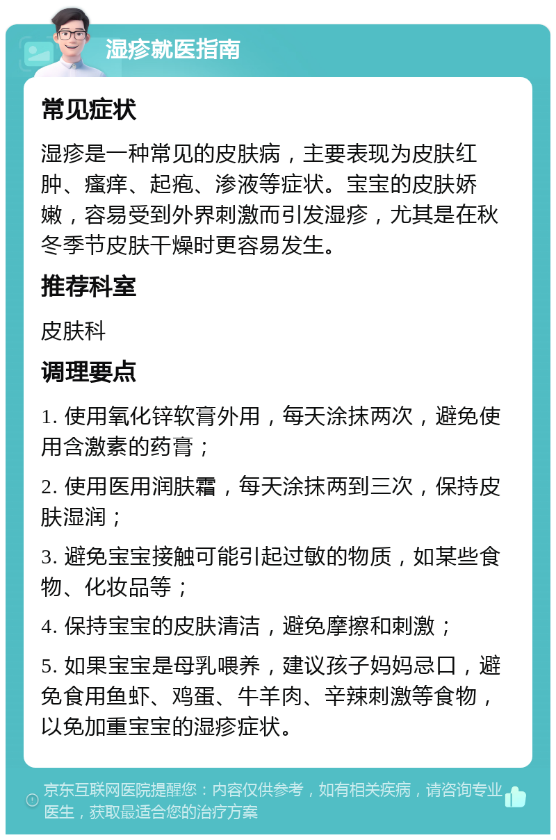 湿疹就医指南 常见症状 湿疹是一种常见的皮肤病，主要表现为皮肤红肿、瘙痒、起疱、渗液等症状。宝宝的皮肤娇嫩，容易受到外界刺激而引发湿疹，尤其是在秋冬季节皮肤干燥时更容易发生。 推荐科室 皮肤科 调理要点 1. 使用氧化锌软膏外用，每天涂抹两次，避免使用含激素的药膏； 2. 使用医用润肤霜，每天涂抹两到三次，保持皮肤湿润； 3. 避免宝宝接触可能引起过敏的物质，如某些食物、化妆品等； 4. 保持宝宝的皮肤清洁，避免摩擦和刺激； 5. 如果宝宝是母乳喂养，建议孩子妈妈忌口，避免食用鱼虾、鸡蛋、牛羊肉、辛辣刺激等食物，以免加重宝宝的湿疹症状。